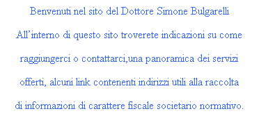 Casella di testo: Benvenuti nel sito del Dottore Simone Bulgarelli
 
Allinterno di questo sito troverete indicazioni su come
 
raggiungerci o contattarci,una panoramica dei servizi
 
offerti, alcuni link contenenti indirizzi utili alla raccolta
 
di informazioni di carattere fiscale societario normativo.
 
